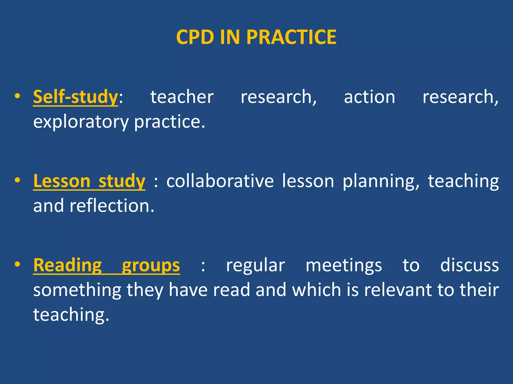 Contd…
• Reflection groups: share experiences of teaching and
to examine evidence from their lessons.
• Peer observation : where teachers work in pairs, visit
one another’s lessons and afterwards discuss these.
• Professional learning communities : meet regularly to
examine critical issues in college and classrooms.
• Curriculum study groups : collaborate to examine own
understandings of a particular area of the curriculum.
 