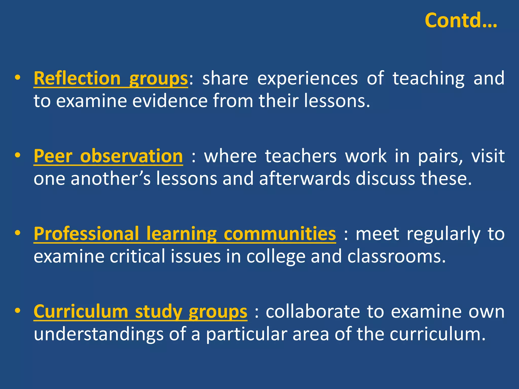• Collaborative materials writing : work together to
design units of material for particular groups of
learners.
• Mentoring schemes : appropriately-skilled and
experienced teachers support the development of
those with less experience and expertise.
• Personal learning networks : professional development
is pursued through interactions via social media.
Contd…
 