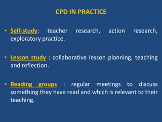Contd…
• Reflection groups: share experiences of teaching and
to examine evidence from their lessons.
• Peer observation : where teachers work in pairs, visit
one another’s lessons and afterwards discuss these.
• Professional learning communities : meet regularly to
examine critical issues in college and classrooms.
• Curriculum study groups : collaborate to examine own
understandings of a particular area of the curriculum.
 