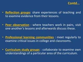 • Collaborative materials writing : work together to
design units of material for particular groups of
learners.
• Mentoring schemes : appropriately-skilled and
experienced teachers support the development of
those with less experience and expertise.
• Personal learning networks : professional development
is pursued through interactions via social media.
Contd…
 