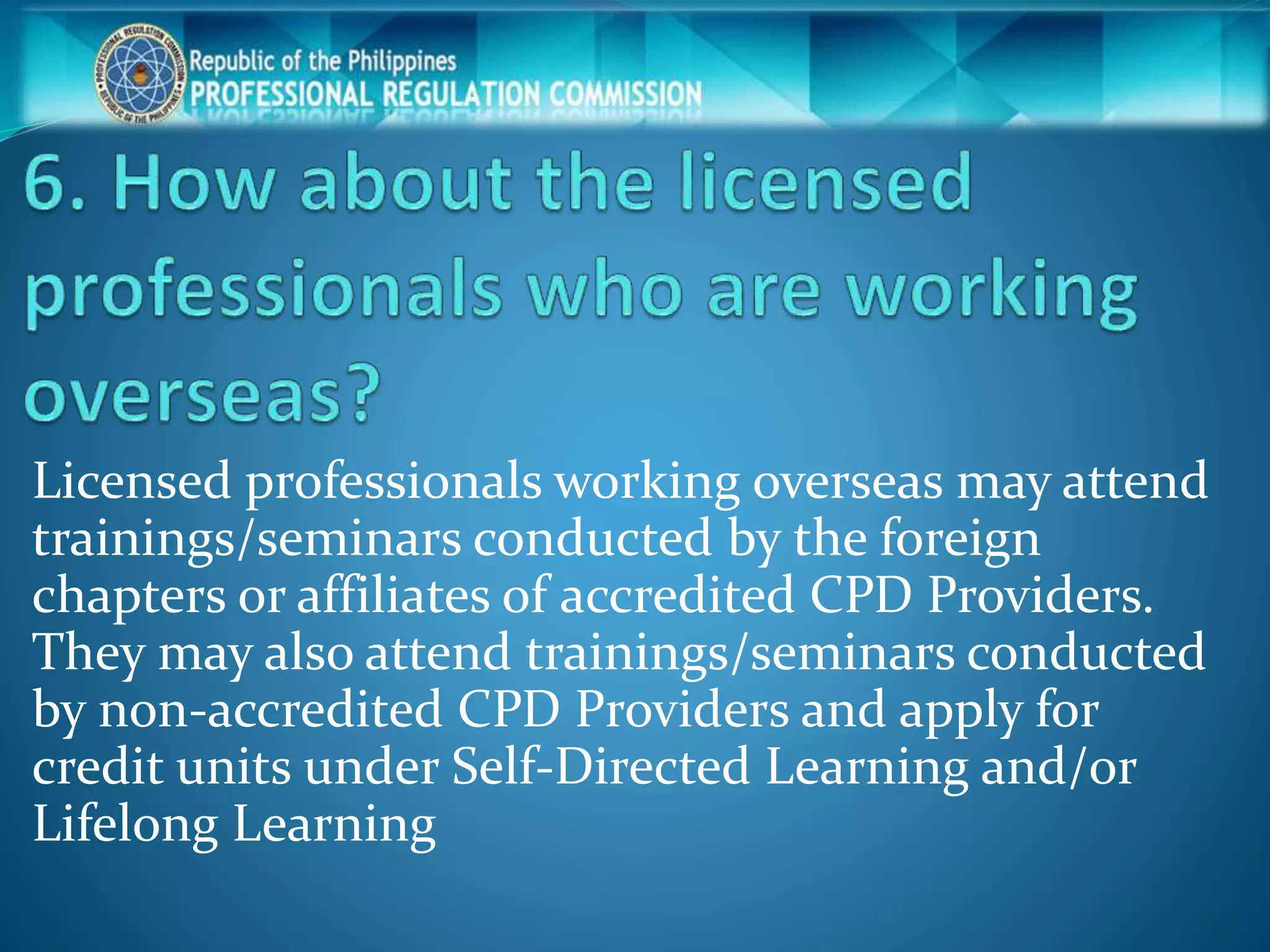 Licensed professionals working overseas may attend
trainings/seminars conducted by the foreign
chapters or affiliates of accredited CPD Providers.
They may also attend trainings/seminars conducted
by non-accredited CPD Providers and apply for
credit units under Self-Directed Learning and/or
Lifelong Learning
 