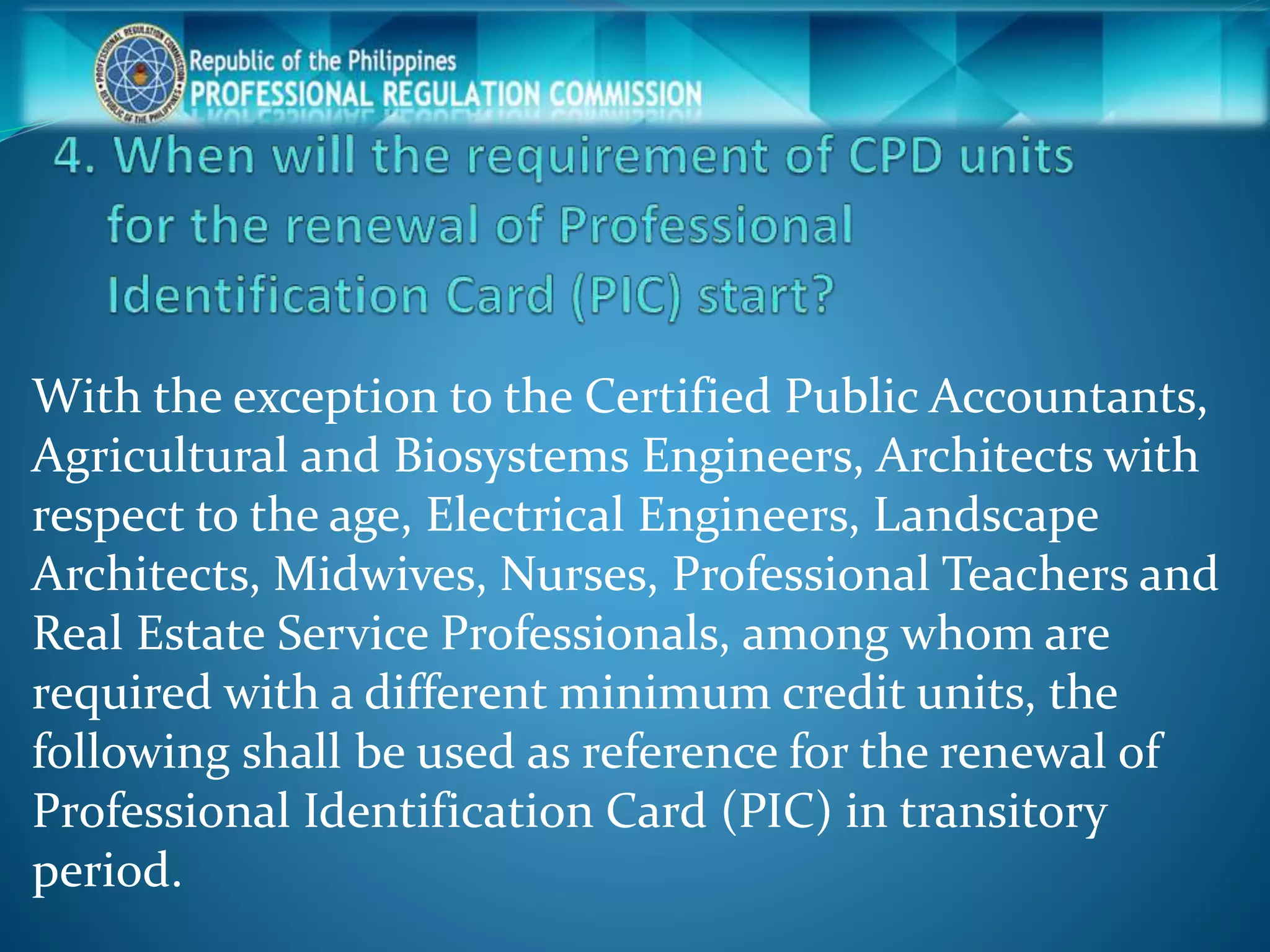 With the exception to the Certified Public Accountants,
Agricultural and Biosystems Engineers, Architects with
respect to the age, Electrical Engineers, Landscape
Architects, Midwives, Nurses, Professional Teachers and
Real Estate Service Professionals, among whom are
required with a different minimum credit units, the
following shall be used as reference for the renewal of
Professional Identification Card (PIC) in transitory
period.
 
