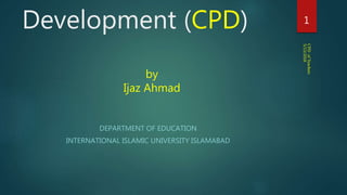 Development (CPD)
DEPARTMENT OF EDUCATION
INTERNATIONAL ISLAMIC UNIVERSITY ISLAMABAD
5/13/2018
CPDofTeachers
1
by
Ijaz Ahmad
 