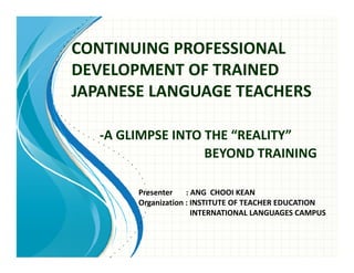 CONTINUING PROFESSIONAL
DEVELOPMENT OF TRAINED
JAPANESE LANGUAGE TEACHERS

   -A GLIMPSE INTO THE “REALITY”
                   BEYOND TRAINING

        Presenter    : ANG CHOOI KEAN
        Organization : INSTITUTE OF TEACHER EDUCATION
                       INTERNATIONAL LANGUAGES CAMPUS
 