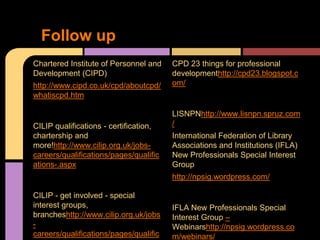 Follow up
Chartered Institute of Personnel and    CPD 23 things for professional
Development (CIPD)                      developmenthttp://cpd23.blogspot.c
http://www.cipd.co.uk/cpd/aboutcpd/     om/
whatiscpd.htm

                                        LISNPNhttp://www.lisnpn.spruz.com
CILIP qualifications - certification,   /
chartership and                         International Federation of Library
more!http://www.cilip.org.uk/jobs-      Associations and Institutions (IFLA)
careers/qualifications/pages/qualific   New Professionals Special Interest
ations-.aspx                            Group
                                        http://npsig.wordpress.com/

CILIP - get involved - special
interest groups,                        IFLA New Professionals Special
brancheshttp://www.cilip.org.uk/jobs    Interest Group –
-                                       Webinarshttp://npsig.wordpress.co
careers/qualifications/pages/qualific   m/webinars/
 
