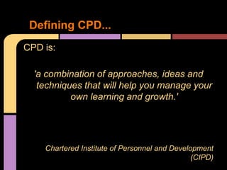 Defining CPD...
CPD is:

  'a combination of approaches, ideas and
   techniques that will help you manage your
           own learning and growth.'




    Chartered Institute of Personnel and Development
                                               (CIPD)
 