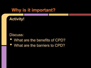 Why is it important?
Activity!



Discuss:
•  What are the benefits of CPD?
•  What are the barriers to CPD?
 