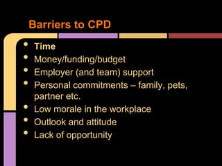 Barriers to CPD
•    Time
•    Money/funding/budget
•    Employer (and team) support
•    Personal commitments – family, pets,
     partner etc.
•    Low morale in the workplace
•    Outlook and attitude
•    Lack of opportunity
 