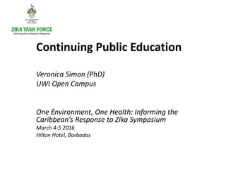 Continuing Public Education
Veronica Simon (PhD)
UWI Open Campus
One Environment, One Health: Informing the
Caribbean’s Response to Zika Symposium
March 4-5 2016
Hilton Hotel, Barbados
 