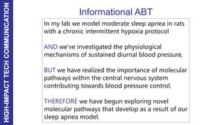 In my lab we model moderate sleep apnea in rats
with a chronic intermittent hypoxia protocol
AND we’ve investigated the physiological
mechanisms of sustained diurnal blood pressure,
BUT we have realized the importance of molecular
pathways within the central nervous system
contributing towards blood pressure control,
THEREFORE we have begun exploring novel
molecular pathways that develop as a result of our
sleep apnea model.
Informational ABT
 