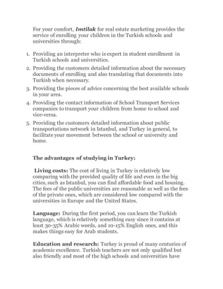 For your comfort, Imtilak for real estate marketing provides the
service of enrolling your children in the Turkish schools and
universities through:
1. Providing an interpreter who is expert in student enrollment in
Turkish schools and universities.
2. Providing the customers detailed information about the necessary
documents of enrolling and also translating that documents into
Turkish when necessary.
3. Providing the pieces of advice concerning the best available schools
in your area.
4. Providing the contact information of School Transport Services
companies to transport your children from home to school and
vice-versa.
5. Providing the customers detailed information about public
transportations network in Istanbul, and Turkey in general, to
facilitate your movement between the school or university and
home.
The advantages of studying in Turkey:
Living costs: The cost of living in Turkey is relatively low
comparing with the provided quality of life and even in the big
cities, such as Istanbul, you can find affordable food and housing.
The fees of the public universities are reasonable as well as the fees
of the private ones, which are considered low compared with the
universities in Europe and the United States.
Language: During the first period, you can learn the Turkish
language, which is relatively something easy since it contains at
least 30-35% Arabic words, and 10-15% English ones, and this
makes things easy for Arab students.
Education and research: Turkey is proud of many centuries of
academic excellence. Turkish teachers are not only qualified but
also friendly and most of the high schools and universities have
 