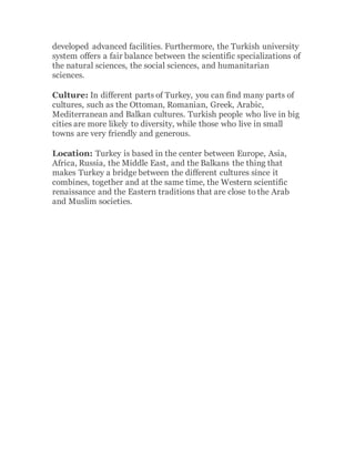 developed advanced facilities. Furthermore, the Turkish university
system offers a fair balance between the scientific specializations of
the natural sciences, the social sciences, and humanitarian
sciences.
Culture: In different parts of Turkey, you can find many parts of
cultures, such as the Ottoman, Romanian, Greek, Arabic,
Mediterranean and Balkan cultures. Turkish people who live in big
cities are more likely to diversity, while those who live in small
towns are very friendly and generous.
Location: Turkey is based in the center between Europe, Asia,
Africa, Russia, the Middle East, and the Balkans the thing that
makes Turkey a bridge between the different cultures since it
combines, together and at the same time, the Western scientific
renaissance and the Eastern traditions that are close to the Arab
and Muslim societies.
 