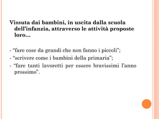 Vissuta dai bambini, in uscita dalla scuola dell’infanzia, attraverso le attività proposte loro… - “fare cose da grandi che non fanno i piccoli”; - “scrivere come i bambini della primaria”; - “fare tanti lavoretti per essere bravissimi l’anno prossimo”. 