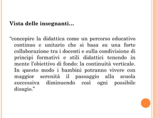 Vista delle insegnanti… “ concepire la didattica come un percorso educativo continuo e unitario che si basa su una forte collaborazione tra i docenti e sulla condivisione di principi formativi e stili didattici tenendo in mente l’obiettivo di fondo: la continuità verticale. In questo modo i bambini potranno vivere con maggior serenità il passaggio alla scuola successiva diminuendo così ogni possibile disagio.” 
