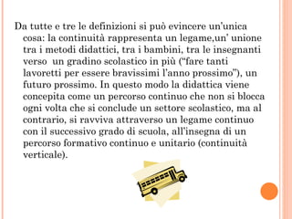 Da tutte e tre le definizioni si può evincere un’unica cosa: la continuità rappresenta un legame,un’ unione tra i metodi didattici, tra i bambini, tra le insegnanti verso  un gradino scolastico in più (“fare tanti lavoretti per essere bravissimi l’anno prossimo”), un futuro prossimo. In questo modo la didattica viene concepita come un percorso continuo che non si blocca ogni volta che si conclude un settore scolastico, ma al contrario, si ravviva attraverso un legame continuo con il successivo grado di scuola, all’insegna di un percorso formativo continuo e unitario (continuità verticale).  