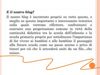 E il nostro blog? Il nostro blog è incentrato proprio su tutto questo, o meglio su questa importante e interessante tematica sulla quale vorremo riflettere, confrontarci e costruire una progettazione comune in virtù della continuità didattica tra la scuola dell’infanzia e la scuola primaria proprio per sottolineare l’importanza di far vivere ai bambini e alle bambine il passaggio alla futura scuola come un passo sereno e privo di timori per ciò che li attenderà uniti da un filo…che unisce. 
