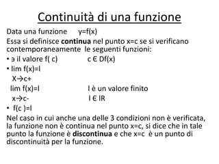 Continuità di una funzione
Data una funzione y=f(x)
Essa si definisce continua nel punto x=c se si verificano
contemporaneamente le seguenti funzioni:
• э il valore f( c) c Є Df(x)
• lim f(x)=l
X→c+
lim f(x)=l l è un valore finito
x→c- l Є lR
• f(c )=l
Nel caso in cui anche una delle 3 condizioni non è verificata,
la funzione non è continua nel punto x=c, si dice che in tale
punto la funzione è discontinua e che x=c è un punto di
discontinuità per la funzione.
 