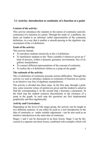 3.1 Activity: Introduction to continuity of a function at a point 
Content of the activity: 
This activity introduces the students to the notion of continuity (and dis-continuity) 
of a function at a point. Through the study of a problem, stu-dents 
are leaded to an informal verbal representation of the continuity 
definition, in a way that it enables a smooth passing to the algebraic rep-resentation 
1 
of the ε-δ definition. 
Goals of the activity: 
This activity intends: 
• To introduce students intuitively to the ε-δ definition. 
• To familiarize students to the “find a suitable δ whenever given an ε” 
kind of process, within a dynamic geometry environment, free of al-gebraic 
manipulation. 
• To connect different representations of the concept of continuity. 
• To realize the ε-δ definition's failure as a jump on the graph. 
The rationale of the activity: 
The ε-δ definition of continuity presents serious difficulties. Through this 
activity we seek to introduce students to continuity of function at a point, 
in an intuitive way free of algebraic manipulations. 
The activity is divided into three steps. In the first step, through a prob-lem, 
some concrete values of epsilon are given and the student is asked to 
find the corresponding δ. In the second step ε becomes a parameter. In 
the third step the student connects discontinuity to the existence of a 
jump in the graph. In each step the questions are first implemented 
graphically and then algebraically. 
Activity and Curriculum: 
Depending on the level of the target group, the activity can be taught in 
two different contexts. It can either be used as a tool introduction to the 
idea of continuity or –under suitable adjustment - can be also used as an 
intuitive introduction to the main idea of continuity 
Stages 1 and 2 can be discussed in an hour lesson. Stage 3 can be dis-cussed 
in a separate one-hour lesson, combined with examples which will 
 