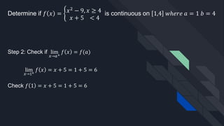 Determine if 𝑓 𝑥 = ቊ𝑥2
− 9, 𝑥 ≥ 4
𝑥 + 5 < 4
is continuous on 1,4 𝑤ℎ𝑒𝑟𝑒 𝑎 = 1 𝑏 = 4
Step 2: Check if lim
𝑥→𝑎+
𝑓 𝑥 = 𝑓(𝑎)
lim
𝑥→1+
𝑓 𝑥 = 𝑥 + 5 = 1 + 5 = 6
Check 𝑓 1 = 𝑥 + 5 = 1 + 5 = 6
 