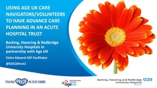 USING AGE UK CARE
NAVIGATORS/VOLUNTEERS
TO HAVE ADVANCE CARE
PLANNING IN AN ACUTE
HOSPITAL TRUST
Barking, Havering & Redbridge
University Hospitals in
partnership with Age UK
Claire Edward GSF Facilitator
@EOLCbhrut1
 