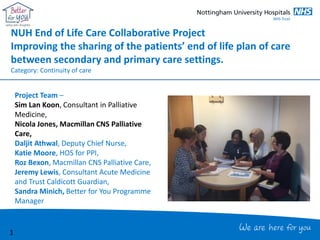 NUH End of Life Care Collaborative Project
Improving the sharing of the patients’ end of life plan of care
between secondary and primary care settings.
Category: Continuity of care
Project Team –
Sim Lan Koon, Consultant in Palliative
Medicine,
Nicola Jones, Macmillan CNS Palliative
Care,
Daljit Athwal, Deputy Chief Nurse,
Katie Moore, HOS for PPI,
Roz Bexon, Macmillan CNS Palliative Care,
Jeremy Lewis, Consultant Acute Medicine
and Trust Caldicott Guardian,
Sandra Minich, Better for You Programme
Manager
1
 