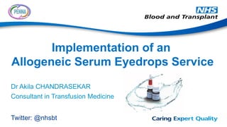 Dr Akila CHANDRASEKAR
Consultant in Transfusion Medicine
Twitter: @nhsbt
Implementation of an
Allogeneic Serum Eyedrops Service
 