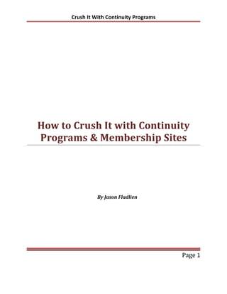 Crush It With Continuity Programs




How to Crush It with Continuity
Programs & Membership Sites




                By Jason Fladlien




                                          Page 1
 