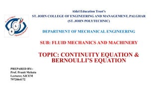 Aldel Education Trust’s
ST. JOHN COLLEGE OF ENGINEERING AND MANAGEMENT, PALGHAR
(ST. JOHN POLYTECHNIC)
DEPARTMENT OF MECHANICAL ENGINEERING
SUB: FLUID MECHANICS AND MACHINERY
TOPIC: CONTINUITY EQUATION &
BERNOULLI’S EQUATION
PREPARED BY:-
Prof. Pranit Mehata
Lecturer, SJCEM
7972064172
 
