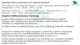 Important Notes on Derivatives of Composite Functions
•The t-derivative of a composite function z = h(x(t), y(t)) can be calculated using the
formula dh/dt = (∂f/∂x) . (dx/dt) + (∂f/∂y) . (dy/dt)
•Derivative of h(x) w.r.t. x = Derivative of f(x) w.r.t. u × Derivative of u w.r.t. x ⇒
d(h(x))/dx = df/du × du/dx, where h(x) = (f o g)(x) and g(x) = u
Implicit Differentiation Formula
Implicit differentiation is the procedure of differentiating an implicit
equation with respect to the desired variable x while treating the other
variables as unspecified functions of x.
To differentiate an implicit function, any of the following methods is followed
:
•In the first method, the implicit equation is solved for y and it is expressed
explicitly in terms of x and differentiation of y is carried. This method is
found useful only when y is easily expressible in terms of x.
•In the second method, y is thought of as a function of x, and both members
of the implicit equation are differentiated w.r.t x. The resulting equation is
solved to find the value of .
 