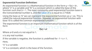Exponential Function Definition:
An exponential function is a Mathematical function in the form y = f(x) = bx
,
where “x” is a variable and “b” is a constant which is called the base of the
function such that b > 1. The most commonly used exponential function base is
the transcendental number e, and the value of e is equal to 2.71828.
Using the base as “e” we can represent the exponential function as y = ex. This is
called the natural exponential function. However, an exponential function with
base 10 is called the common exponential function.
The exponential function is an important mathematical function which is of the
form
f(x) = ax
Where a>0 and a is not equal to 1.
x is any real number.
If the variable is negative, the function is undefined for -1 < x < 1.
Here,
“x” is a variable
“a” is a constant, which is the base of the function.
 