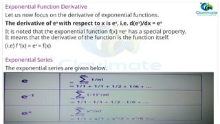 Exponential Function Derivative
Let us now focus on the derivative of exponential functions.
The derivative of ex
with respect to x is ex
, i.e. d(ex
)/dx = ex
It is noted that the exponential function f(x) =ex
has a special property.
It means that the derivative of the function is the function itself.
(i.e) f ‘(x) = ex
= f(x)
Exponential Series
The exponential series are given below.
 