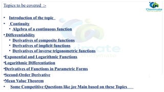 Topics to be covered :-
• Introduction of the topic
• Continuity
• Algebra of a continuous function
• Differentiability
• Derivatives of composite functions
• Derivatives of implicit functions
• Derivatives of inverse trigonometric functions
•Exponential and Logarithmic Functions
•Logarithmic Differentiation
•Derivatives of Functions in Parametric Forms
•Second-Order Derivative
•Mean Value Theorem
• Some Competitive Questions like jee Main based on these Topics
 