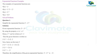 Exponential Functions Examples
The examples of exponential functions are:
•f(x) = 2x
•f(x) = 1/ 2x
= 2-x
•f(x) = 2x+3
•f(x) = 0.5x
Solved Problems
Question 1:
Simplify the exponential function 2x
– 2x+1
Solution:
Given exponential function: 2x
– 2x+1
By using the property: ax
ay
= ax+y
Hence, 2x+1
can be written as 2x
. 2
Thus the given function is written as:
2x
-2x+1
= 2x
-2x
. 2
Now, factor out the term 2x
2x
-2x+1
= 2x
-2x
. 2 = 2x
(1-2)
2x
-2x+1
= 2x
(-1)
2x
-2x+1
= – 2x
Therefore, the simplification of the given exponential function 2x
– 2x+1
is – 2x
.
 