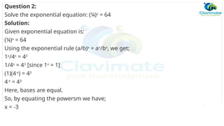 Question 2:
Solve the exponential equation: (¼)x
= 64
Solution:
Given exponential equation is:
(¼)x
= 64
Using the exponential rule (a/b)x
= ax
/bx
, we get;
1x
/4x
= 43
1/4x
= 43
[since 1x
= 1]
(1)(4-x
) = 43
4-x
= 43
Here, bases are equal.
So, by equating the powersm we have;
x = -3
 