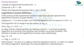 Practice Questions
1.Graph an exponential function (⅓)x
– 1.
2.Solve for x: 8(4x-1)
= 45x
3.Solve the exponential equation for x: -5x-3
= 25/40
Logarithmic Function Definition:
If the inverse of the exponential function exists then we can represent the
logarithmic function as given below:
Suppose b > 1 is a real number such that the logarithm of a to base b is x if bx
= a.
The logarithm of a to base b can be written as logb a.
Thus, logb a = x if bx
= a.
In other words, mathematically, by making a base b > 1, we may recognise
logarithm as a function from positive real numbers to all real numbers. This
function is known as the logarithmic function and is defined by:
logb : R+
R
→
x log
→ b x = y if by
= x
If the base b = 10, then it is called a common logarithm and if b = e, then it is called
the natural logarithm. Generally, the natural logarithm is denoted by ln.
 