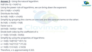 Answer 2:- Using the natural logarithm:
ln(8^(4x-1)) = ln(45^x)
Using the power rule of logarithms, we can bring down the exponent:
(4x-1) ln(8) = x ln(45)
Distribute the ln(8):
4x ln(8) - ln(8) = x ln(45)
Simplify by grouping the x terms on one side and the constant terms on the other:
4x ln(8) - x ln(45) = ln(8)
Factor out x:
x(4 ln(8) - ln(45)) = ln(8)
Divide both sides by the coefficient of x:
x = ln(8) / (4 ln(8) - ln(45))
Simplify by using the properties of logarithms:
x = ln(8) / ln(8^(4) * 45^(-1))
x = ln(8) / ln(2^(12) * 3^(-2))
x = ln(8) / (12 ln(2) - 2 ln(3))
Therefore, x is approximately 0.322.
 