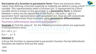 Derivatives of a function in parametric form: There are instances when
rather than defining a function explicitly or implicitly we define it using a third
variable. This representation when a function y(x) is represented via a third
variable which is known as the parameter is a parametric form. A relation
between x and y can be expressible in the form x = f(t) and y = g(t) is a
parametric form representation with parameter as t. Now we will concentrate
on how to differentiate these functions using parametric differentiation.
Parametric Differentiation Questions and Solutions
Example 1: Find the value of for the following functions which are expressed
in the parametric form.
i) x = sin t , y =
ii) x = , y = 3
Solution 1:
i) Since this function is represented in parametric function format beforehand
therefore we need to find out the value
and .
Now,
 