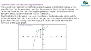 Order Derivative Definition and Representation
The second-order derivative is nothing but the derivative of the first derivative of the
given function. So, the variation in speed of the car can be found out by finding out the
second derivative, i.e. the rate of change of speed with respect to time (the second
derivative of distance travelled with respect to the time).
Graphically the first derivative represents the slope of the function at a point, and the
second derivative describes how the slope changes over the independent variable in the
graph. For a function having a variable slope, the second derivative explains the
curvature of the given graph.
 