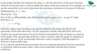 In this graph, the blue line indicates the slope, i.e. the first derivative of the given function.
And the second derivative is used to define the nature of the given function. For example, we
use the second derivative test to determine the maximum, minimum or the point of inflexion.
Mathematically, if y = f(x)
Then dy/dx = f'(x)
Now if f'(x) is differentiable, then differentiating dy/dx again w.r.t. x we get 2nd
order
derivative, i.e.
Similarly, higher order derivatives can also be defined in the same way like d3
y/dx3
represents a third order derivative, d4
y/dx4
represents a fourth order derivative and so on.
Usually, the second derivative of a given function corresponds to the curvature or concavity
of the graph. If the second-order derivative value is positive, then the graph of a function is
upwardly concave. If the second-order derivative value is negative, then the graph of a
function is downwardly open.
As it is already stated that the second derivative of a function determines the local maximum
or minimum, inflexion point values. These can be identified with the help of below
conditions:
= = f’’(x)
 
