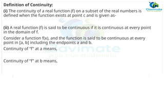 Definition of Continuity:
(i) The continuity of a real function (f) on a subset of the real numbers is
defined when the function exists at point c and is given as-
(ii) A real function (f) is said to be continuous if it is continuous at every point
in the domain of f.
Consider a function f(x), and the function is said to be continuous at every
point in [a, b] including the endpoints a and b.
Continuity of “f” at a means,
Continuity of “f” at b means,
 