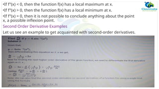 •If f”(x) < 0, then the function f(x) has a local maximum at x.
•If f”(x) > 0, then the function f(x) has a local minimum at x.
•If f”(x) = 0, then it is not possible to conclude anything about the point
x, a possible inflexion point.
Second Order Derivative Examples
Let us see an example to get acquainted with second-order derivatives.
 