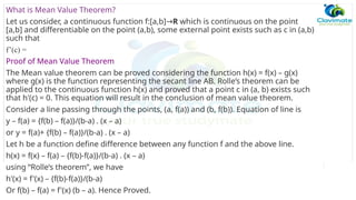 What is Mean Value Theorem?
Let us consider, a continuous function f:[a,b]→R which is continuous on the point
[a,b] and differentiable on the point (a,b), some external point exists such as c in (a,b)
such that
f’(c) =
Proof of Mean Value Theorem
The Mean value theorem can be proved considering the function h(x) = f(x) – g(x)
where g(x) is the function representing the secant line AB. Rolle’s theorem can be
applied to the continuous function h(x) and proved that a point c in (a, b) exists such
that h'(c) = 0. This equation will result in the conclusion of mean value theorem.
Consider a line passing through the points, (a, f(a)) and (b, f(b)). Equation of line is
y – f(a) = {f(b) – f(a)}/(b-a) . (x – a)
or y = f(a)+ {f(b) – f(a)}/(b-a) . (x – a)
Let h be a function define difference between any function f and the above line.
h(x) = f(x) – f(a) – {f(b)-f(a)}/(b-a) . (x – a)
using “Rolle’s theorem”, we have
h'(x) = f'(x) – {f(b)-f(a)}/(b-a)
Or f(b) – f(a) = f'(x) (b – a). Hence Proved.
 
