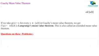 Statement:
Let f and g be functions defined on [a,b] such that both are continuous in closed interval [a,b]
and are differentiable in open interval (a,b)
then there exists at least one point c (a,b) such that
∈
If we take g(x) = x for every x {a,b] in Cauchy’s mean value theorem, we get
∈
f’(c) = which is Langrange’s mean value theorem. This is also called an extended mean value
theorem.
Questions on these Problems:-
Cauchy Mean Value Theorem
.
 