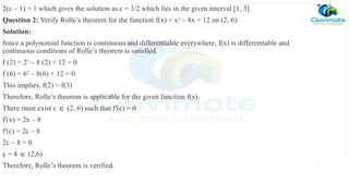 2(c – 1) = 1 which gives the solution as c = 3/2 which lies in the given interval [1, 3].
Question 2: Verify Rolle’s theorem for the function f(x) = x2
– 8x + 12 on (2, 6).
Solution:
Since a polynomial function is continuous and differentiable everywhere, f(x) is differentiable and
continuous conditions of Rolle’s theorem is satisfied.
f (2) = 22
– 8 (2) + 12 = 0
f (6) = 62
– 8(6) + 12 = 0
This implies, f(2) = f(3)
Therefore, Rolle’s theorem is applicable for the given function f(x).
There must exist c (2, 6) such that f'(c) = 0
∈
f'(x) = 2x – 8
f'(c) = 2c – 8
2c – 8 = 0
c = 4 (2,6)
∈
Therefore, Rolle’s theorem is verified.
 