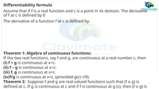 Differentiability formula
Assume that if f is a real function and c is a point in its domain. The derivative
of f at c is defined by 0
The derivative of a function f at c is defined by-
Theorem 1: Algebra of continuous functions:
If the two real functions, say f and g, are continuous at a real number c, then
(i) f + g is continuous at x=c.
(ii) f – g is continuous at x=c.
(iii) f. g is continuous at x=c.
(iv)f/g is continuous at x=c, (provided g(c) ≠ 0).
Theorem 2: Suppose f and g are real-valued functions such that (f o g) is
defined at c. If g is continuous at c and if f is continuous at g (c), then (f o g) is
 