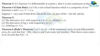 Theorem 3: If a function f is differentiable at a point c, then it is also continuous at that point.
Theorem 4 (Chain Rule): Let f be a real-valued function which is a composite of two
functions u and v; i.e., f = v o u.
Suppose t = u(x) and if both dt/dx and dv/dt exist, we have df/dx = (dv/dt). (dt/dx)
Theorem 5:
(1) The derivative of ex
with respect to x is ex
; i.e., d/dx(ex
) = ex
.
(2) The derivative of log x with respect to x is 1/x.
i.e., d/dx(log x) =1/x.
Theorem 6 (Rolle’s Theorem): Let f : [a, b] → R be continuous on [a, b] and differentiable
on (a, b), such that f(a) = f(b), where a and b are some real numbers. Then there exists some c
in (a, b) such that f'(c) = 0.
 