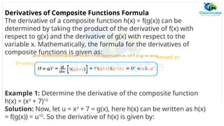 Derivatives of Composite Functions Formula
The derivative of a composite function h(x) = f(g(x)) can be
determined by taking the product of the derivative of f(x) with
respect to g(x) and the derivative of g(x) with respect to the
variable x. Mathematically, the formula for the derivatives of
composite functions is given as:
If f and g
ressed as:
Example 1: Determine the derivative of the composite function
h(x) = (x3
+ 7)10
Solution: Now, let u = x3
+ 7 = g(x), here h(x) can be written as h(x)
= f(g(x)) = u10
. So the derivative of h(x) is given by:
 