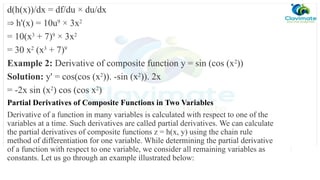 d(h(x))/dx = df/du × du/dx
⇒ h'(x) = 10u9
× 3x2
= 10(x3
+ 7)9
× 3x2
= 30 x2
(x3
+ 7)9
Example 2: Derivative of composite function y = sin (cos (x2
))
Solution: y' = cos(cos (x2
)). -sin (x2
)). 2x
= -2x sin (x2
) cos (cos x2
)
Partial Derivatives of Composite Functions in Two Variables
Derivative of a function in many variables is calculated with respect to one of the
variables at a time. Such derivatives are called partial derivatives. We can calculate
the partial derivatives of composite functions z = h(x, y) using the chain rule
method of differentiation for one variable. While determining the partial derivative
of a function with respect to one variable, we consider all remaining variables as
constants. Let us go through an example illustrated below:
 