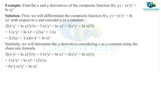 Example: Find the x and y derivatives of the composite function f(x, y) = (x2
y2
+
ln x)3
Solution: First, we will differentiate the composite function f(x, y) = (x2
y2
+ ln
x)3
with respect to x and consider y as a constant.
∂[(x2
y2
+ ln x)3
]/∂x = 3 (x2
y2
+ ln x)2
× ∂(x2
y2
+ ln x)/∂x
= 3 (x2
y2
+ ln x)2
× (2xy2
+ 1/x)
= 3(2xy2
+ 1/x)(x2
y2
+ ln x)2
Similarly, we will determine the y-derivative considering x as a constant using the
chain rule formula.
∂[(x2
y2
+ ln x)3
]/∂y = 3 (x2
y2
+ ln x)2
× ∂(x2
y2
+ ln x)/∂y
= 3 (x2
y2
+ ln x)2
× (2x2
y)
= 6x2
y (x2
y2
+ ln x)2
 