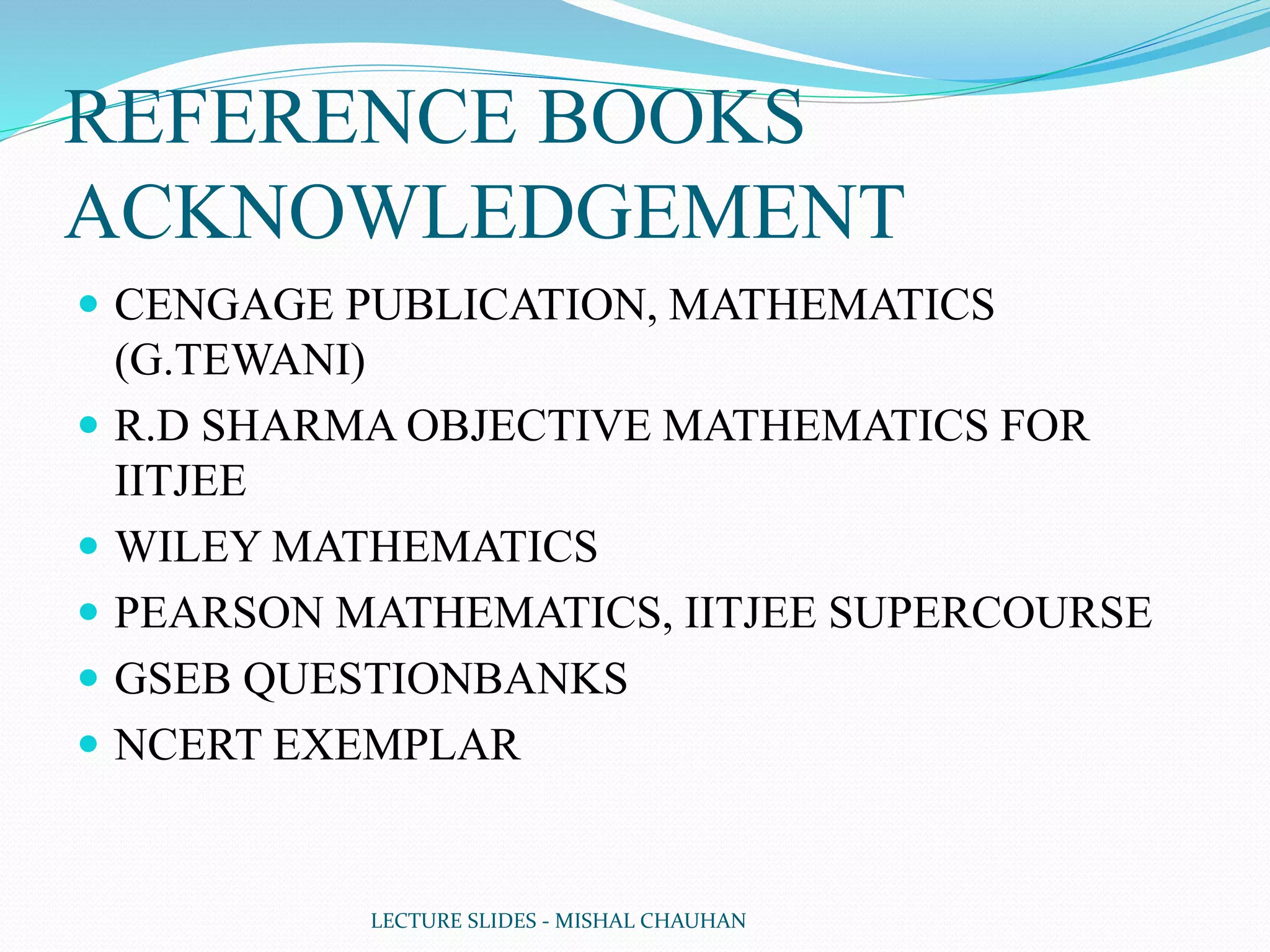 REFERENCE BOOKS
ACKNOWLEDGEMENT
 CENGAGE PUBLICATION, MATHEMATICS
(G.TEWANI)
 R.D SHARMA OBJECTIVE MATHEMATICS FOR
IITJEE
 WILEY MATHEMATICS
 PEARSON MATHEMATICS, IITJEE SUPERCOURSE
 GSEB QUESTIONBANKS
 NCERT EXEMPLAR
LECTURE SLIDES - MISHAL CHAUHAN
 